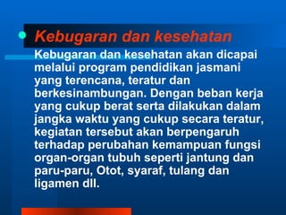    Kebugaran dan kesehatan
    Kebugaran dan kesehatan akan dicapai
    melalui program pendidikan jasmani
    yang terencana, teratur dan
    berkesinambungan. Dengan beban kerja
    yang cukup berat serta dilakukan dalam
    jangka waktu yang cukup secara teratur,
    kegiatan tersebut akan berpengaruh
    terhadap perubahan kemampuan fungsi
    organ-organ tubuh seperti jantung dan
    paru-paru, Otot, syaraf, tulang dan
    ligamen dll.
 