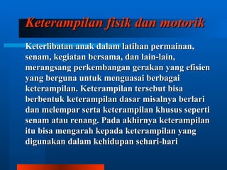 Keterampilan fisik dan motorik
Keterlibatan anak dalam latihan permainan,
senam, kegiatan bersama, dan lain-lain,
merangsang perkembangan gerakan yang efisien
yang berguna untuk menguasai berbagai
keterampilan. Keterampilan tersebut bisa
berbentuk keterampilan dasar misalnya berlari
dan melempar serta keterampilan khusus seperti
senam atau renang. Pada akhirnya keterampilan
itu bisa mengarah kepada keterampilan yang
digunakan dalam kehidupan sehari-hari
 