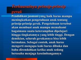 Terkuasainya prinsip-prinsip
gerak
Pendidikan jasmani yang baik harus mampu
meningkatkan pengetahuan anak tentang
prinsip-prinsip gerak. Pengetahuan tersebut
akan membuat anak mampu memahami
bagaimana suatu keterampilan dipelajari
hingga tingkatannya yang lebih tinggi. Dengan
demikian, seluruh gerakannya bisa lebih
bermakna. Sebagai contoh, anak harus
mengerti mengapa kaki harus dibuka dan
bahu direndahkan ketika anak sedang
berusaha menjaga keseimbangannya
 
