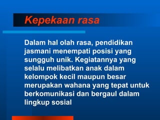 Kepekaan rasa

Dalam hal olah rasa, pendidikan
jasmani menempati posisi yang
sungguh unik. Kegiatannya yang
selalu melibatkan anak dalam
kelompok kecil maupun besar
merupakan wahana yang tepat untuk
berkomunikasi dan bergaul dalam
lingkup sosial
 