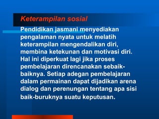 Keterampilan sosial
Pendidikan jasmani menyediakan
pengalaman nyata untuk melatih
keterampilan mengendalikan diri,
membina ketekunan dan motivasi diri.
Hal ini diperkuat lagi jika proses
pembelajaran direncanakan sebaik-
baiknya. Setiap adegan pembelajaran
dalam permainan dapat dijadikan arena
dialog dan perenungan tentang apa sisi
baik-buruknya suatu keputusan.
 