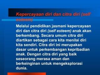 Kepercayaan diri dan citra diri (self
esteem)
Melalui pendidikan jasmani kepercayaan
diri dan citra diri (self esteem) anak akan
berkembang. Secara umum citra diri
diartikan sebagai cara kita menilai diri
kita sendiri. Citra diri ini merupakan
dasar untuk perkembangan kepribadian
anak. Dengan citra diri yang baik
seseorang merasa aman dan
berkeinginan untuk mengeksplorasi
dunia.
 