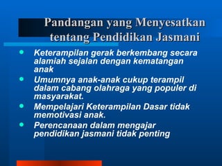Pandangan yang Menyesatkan
       tentang Pendidikan Jasmani
   Keterampilan gerak berkembang secara
    alamiah sejalan dengan kematangan
    anak
   Umumnya anak-anak cukup terampil
    dalam cabang olahraga yang populer di
    masyarakat.
   Mempelajari Keterampilan Dasar tidak
    memotivasi anak.
   Perencanaan dalam mengajar
    pendidikan jasmani tidak penting
 
