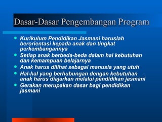 Dasar-Dasar Pengembangan Program
   Kurikulum Pendidikan Jasmani haruslah
    berorientasi kepada anak dan tingkat
    perkembangannya
   Setiap anak berbeda-beda dalam hal kebutuhan
    dan kemampuan belajarnya
   Anak harus dilihat sebagai manusia yang utuh
   Hal-hal yang berhubungan dengan kebutuhan
    anak harus diajarkan melalui pendidikan jasmani
   Gerakan merupakan dasar bagi pendidikan
    jasmani
 