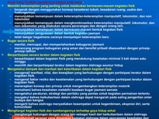 Anak Yang Terdidik Jasmaninya adalah anak yang :
   Memiliki keterampilan yang penting untuk melakukan bermacam-macam kegiatan fisik
     – bergerak dengan menggunakan konsep kesadaran tubuh, kesadaran ruang, usaha dan
        hubungannya.
     – menunjukkan kemampuan dalam keterampilan-keterampilan manipulatif, lokomotor, dan non
        lokomotor
     – menunjukkan kemampuan dalam mengkombinasikan keterampilan manipulatif, lokomotor, dan
        non–lokomotor yang dilakukan secara perorangan dan dengan orang lain.
     – menunjukkan kemampuan dalam bermacam-macam bentuk kegiatan fisik
     – menunjukkan penguasaan dalam bentuk kegiatan jasmani
     – telah belajar bagaimana caranya mempelajari keterampilan baru
   Bugar secara fisik
     – menilai, mencapai, dan mempertahankan kebugaran jasmani
     – merancang program kebugaran yang aman dan bersifat pribadi disesuaikan dengan prinsip-
        prinsip latihan
   Berpartisipasi secara teratur dalam kegiatan fisik
     – berpartisipasi dalam kegiatan fisik yang mendukung kesehatan minimal 3 kali dalam satu
        minggu
     – memilih dan berpartisipasi teratur dalam kegiatan olahraga seumur hidup
   Mengetahui dampak dan manfaat dari keterlibatan dalam kegiatan fisik
     – mengenali manfaat, nilai, dan kewajiban yang berhubungan dengan partisipasi teratur dalam
        kegiatan fisik.
     – mengenal faktor resiko dan keselamatan yang berhubungan dengan partisipasi teratur dalam
        kegiatan fisik.
     – menerapkan konsep dan prinsip untuk mengembangkan keterampilan motorik
     – memahami bahwa kesehatan melebihi keadaan bugar jasmani semata
     – mengetahui peraturan, strategi dan perilaku yang pantas untuk kegiatan permainan tertentu
     – mengakui bahwa keikutsertaan dalam olahraga dapat mengarah pada saling pengertian antar
        budaya dan bangsa
     – mengerti bahwa olahraga menyediakan kesempatan untuk kegembiraan, ekspresi diri, serta
        komunikasi
   Menghargai kegiatan fisik dan sumbangannya terhadap gaya hidup sehat
     – menghargai hubungan dengan orang lain sebagai hasil dari keikutsertaan dalam olahraga.
     –
 