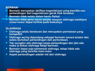 BERMAIN
 Bermain merupakan aktifitas kegembiraan yang bersifat non
  pertandingan dari kegembiraan gerak fisik tersebut.
 Bermain tidak selalu dalam bentu fisikal.
 Bermain tidak perlu harus penjas maupun olahraga meskipun
  unsur-unsur dapat terlihat pada keduanya.

OLAHRAGA
 Olahraga selalu beraturan dan merupakan permainan yang
  kompetitif.
 Olahraga sering dipandang sebagai bermain secara teratur dan
  selalu berisikan pertandingan dan perlombaan.
 Tak mungkin ada olahraga tanpa pertandingan dan jika ada
  maka ia bukan olahraga tetapi bermain.
 Bermain dapat saja berbentuk olahraga, tetapi tidak ada
  olahraga yang bersifat main-main.
 Aspek pertandingan adalah inti dari olahraga.
 