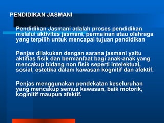 PENDIDIKAN JASMANI

 Pendidikan Jasmani adalah proses pendidikan
 melalui aktivitas jasmani, permainan atau olahraga
 yang terpilih untuk mencapai tujuan pendidikan

 Penjas dilakukan dengan sarana jasmani yaitu
 aktifias fisik dan bermanfaat bagi anak-anak yang
 mencakup bidang non fisik seperti intelektual,
 sosial, estetika dalam kawasan kognitif dan afektif.

 Penjas menggunakan pendekatan keseluruhan
 yang mencakup semua kawasan, baik motorik,
 koginitif maupun afektif.
 