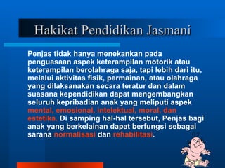 Hakikat Pendidikan Jasmani
Penjas tidak hanya menekankan pada
penguasaan aspek keterampilan motorik atau
keterampilan berolahraga saja, tapi lebih dari itu,
melalui aktivitas fisik, permainan, atau olahraga
yang dilaksanakan secara teratur dan dalam
suasana kependidikan dapat mengembangkan
seluruh kepribadian anak yang meliputi aspek
mental, emosional, intelektual, moral, dan
estetika. Di samping hal-hal tersebut, Penjas bagi
anak yang berkelainan dapat berfungsi sebagai
sarana normalisasi dan rehabilitasi.
 