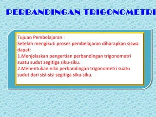 PERBANDINGAN TRIGONOMETRI


 Tujuan Pembelajaran :
 Setelah mengikuti proses pembelajaran diharapkan siswa
 dapat:
 1.Menjelaskan pengertian perbandingan trigonometri
 suatu sudut segitiga siku-siku.
 2.Menentukan nilai perbandingan trigonometri suatu
 sudut dari sisi-sisi segitiga siku-siku.
 