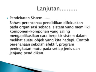 

Pendekatan Sistem.......
Bahwa perencanaa pendidikan difokuskan
pada organisasi sebagai sistem yang memiliki
komponen-komponen yang saling
mengaplikasikan cara berpikir sistem dalam
melihat suatu objek yang kita hadapi. Contoh
perenanaan sekolah efektif, program
peningkatan mutu pada setiap jenis dan
jenjang pendidikan.

 