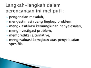 







pengenalan masalah,
mengestimasi ruang lingkup problem
mengklasifikasi kemungkinan penyelesaian,
menginvestigasi problem,
memprediksi alternative,
mengevaluasi kemajuan atas penyelesaian
spesifik.

 