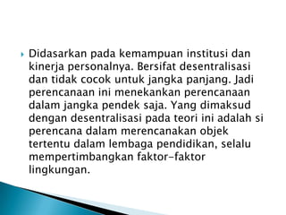 

Didasarkan pada kemampuan institusi dan
kinerja personalnya. Bersifat desentralisasi
dan tidak cocok untuk jangka panjang. Jadi
perencanaan ini menekankan perencanaan
dalam jangka pendek saja. Yang dimaksud
dengan desentralisasi pada teori ini adalah si
perencana dalam merencanakan objek
tertentu dalam lembaga pendidikan, selalu
mempertimbangkan faktor-faktor
lingkungan.

 