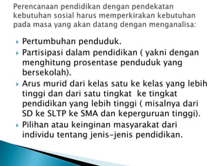






Pertumbuhan penduduk.
Partisipasi dalam pendidikan ( yakni dengan
menghitung prosentase penduduk yang
bersekolah).
Arus murid dari kelas satu ke kelas yang lebih
tinggi dan dari satu tingkat ke tingkat
pendidikan yang lebih tinggi ( misalnya dari
SD ke SLTP ke SMA dan keperguruan tinggi).
Pilihan atau keinginan masyarakat dari
individu tentang jenis-jenis pendidikan.

 