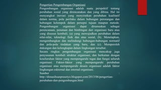 Pengertian Pengembangan Organisasi
Pengembangan organisasi adalah suatu perspektif tentang
perubahan sosial yang direncanakan dan yang dibina. Hal ini
menyangkut inovasi yang menyiratkan perubahan kualitatif
dalam norma, pola perilaku dalam hubungan perorangan dan
hubungan kelompok dalam persepsi tujuan maupun metode.
Pengembangan organisasi dapat dirumuskan sebagai
perencanaan, penataan dan bimbingan dari organisasi baru atau
yang disusun kembali; (a) yang mewujudkan perubahan dalam
nilai-nilai, teknologi fisik dan atau sosial, (b). Menetapkan,
mengembangkan dan melindungi hubungan-hubungan normatif
dan pola-pola tindakan yang baru, dan (c). Memperoleh
dukungan dan kelengkapan dalam lingkungan tersebut.
Secara ringkas pengembangan organisasi mencakup juga
penyusunan kembali struktur organisasi, dan berkaitan dengan
keseluruhan faktor yang mempengaruhi tugas dan fungsi seluruh
organisasi. Faktor-faktor yang mempengaruhi perubahan
organisasi atau mempengaruhi desain organisasi adalah faktor
lingkungan eskternal dan internal organisasi.
Sumber :
http://dimasihsanprasetyo.blogspot.com/2013/06/pengertian-
perubahan-dan-pengembangan.html
 