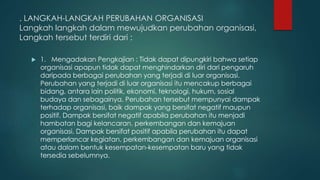. LANGKAH-LANGKAH PERUBAHAN ORGANISASI
Langkah langkah dalam mewujudkan perubahan organisasi,
Langkah tersebut terdiri dari :
 1. Mengadakan Pengkajian : Tidak dapat dipungkiri bahwa setiap
organisasi apapun tidak dapat menghindarkan diri dari pengaruh
daripada berbagai perubahan yang terjadi di luar organisasi.
Perubahan yang terjadi di luar organisasi itu mencakup berbagai
bidang, antara lain politik, ekonomi, teknologi, hukum, sosial
budaya dan sebagainya. Perubahan tersebut mempunyai dampak
terhadap organisasi, baik dampak yang bersifat negatif maupun
positif. Dampak bersifat negatif apabila perubahan itu menjadi
hambatan bagi kelancaran, perkembangan dan kemajuan
organisasi. Dampak bersifat positif apabila perubahan itu dapat
memperlancar kegiatan, perkembangan dan kemajuan organisasi
atau dalam bentuk kesempatan-kesempatan baru yang tidak
tersedia sebelumnya.
 