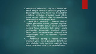 2. Mengadakan Identifikasi : Yang perlu diidentifikasi
adalah dampak perubahan perubahan yang terjadi
dalam organisasi. Setiap faktor yang menyebabkan
terjadinya perubahan organisasi harus diteliti
secara cermat sehingga jelas permasalahannya
dan dapat dipecahkan dengan tepat.
3. Menetapkan Perubahan : Sebelum langkah-
langkah perubahan diambil, pimpinan organisasi
harus yakin terlebih dahulu bahwa perubahan
memang harus dilakukan, baik dalam rangka
meningkatkan kemampuan organisasi maupun
dalam rangka mempertahankan eksistensi serta
pengembangan dan pertumbuhan organisasi
selanjutnya.
4. Menentukan Strategi : Apabila pimpinan
organisasi yakin bahwa perubahan benar-benar
harus dilakukan maka pemimpin organisasi haru
segera menyusun strategi untuk mewujudkannya
 
