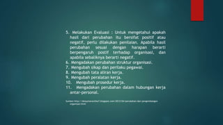 5. Melakukan Evaluasi : Untuk mengetahui apakah
hasil dari perubahan itu bersifat positif atau
negatif, perlu dilakukan penilaian. Apabila hasil
perubahan sesuai dengan harapan berarti
berpengaruh postif terhadap organisasi, dan
apabila sebaliknya berarti negatif.
6. Mengadakan perubahan struktur organisasi.
7. Mengubah sikap dan perilaku pegawai.
8. Mengubah tata aliran kerja.
9. Mengubah peralatan kerja.
10. Mengubah prosedur kerja.
11. Mengadakan perubahan dalam hubungan kerja
antar-personal.
Sumber:http://dessymarantika7.blogspot.com/2013/04/perubahan-dan-pengembangan-
organisasi.html
 