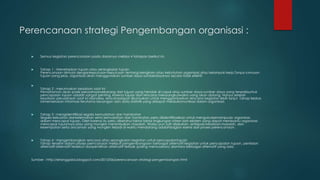 Perencanaan strategi Pengembangan organisasi :
 Semua kegiatan perencanaan pada dasarnya melalui 4 tahapan berikut ini.
 Tahap 1 : Menetapkan tujuan atau serangkaian tujuan
Perencanaan dimulai dengankeputusan-keputusan tentang keinginan atau kebutuhan organisasi atau kelompok kerja.Tanpa rumusan
tujuan yang jelas, organisasi akan menggunakan sumber daya sumberdayanya secara tidak efektif.

Tahap 2 : merumuskan keadaan saat ini
Pemahaman akan posisi perusahaansekarang dari tujuan yang hendak di capai atau sumber daya-sumber daya yang tersediauntuk
pencapaian tujuan adalah sangat penting, karena tujuan dan rencana menyangkutwaktu yang akan datang. Hanya setelah
keadaan perusahaan saat ini dianalisa, rencanadapat dirumuskan untuk menggambarkan rencana kegiatan lebih lanjut. Tahap kedua
inimemerlukan informasi-terutama keuangan dan data statistik yang didapat melaluikomunikasi dalam organisasi.
 Tahap 3 : mengidentifikasi segala kemudahan dan hambatan
Segala kekuatan dankelemahan serta kemudahan dan hambatan perlu diidentifikasikan untuk mengukurkemampuan organisasi
dalam mencapai tujuan. Oleh karena itu perlu diketahui faktor-faktor lingkungan intren dan ekstern yang dapat membantu organisasi
mencapai tujuannya,atau yang mungkin menimbulkan masalah. Walau pun sulit dilakukan, antisipasi keadaan,masalah, dan
kesempatan serta ancaman yang mungkin terjadi di waktu mendatang adalahbagian esensi dari proses perencanaan.
 Tahap 4 : mengembangkan rencana atau serangkaian kegiatan untuk pencapaiantujuan
Tahap terakhir dalam proses perncanaan meliputi pengembangaan berbagai alternatif kegiatan untuk pencapaian tujuan, penilaian
alternatif-alternatif tersebut danpemilihan alternatif terbaik (paling memuaskan) diantara berbagai alternatif yang ada.
Sumber : http://erlanggaba.blogspot.com/2013/06/perencanaan-strategi-pengembangan.html
 