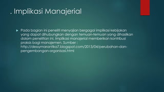. Implikasi Manajerial
 Pada bagian ini peneliti menyajian bergagai implikasi kebijakan
yang dapat dihubungkan dengan temuan-temuan yang dihasilkan
dalam penelitian ini. Implikasi manajerial memberikan kontribusi
praksis bagi manajemen. Sumber :
http://dessymarantika7.blogspot.com/2013/04/perubahan-dan-
pengembangan-organisasi.html
 