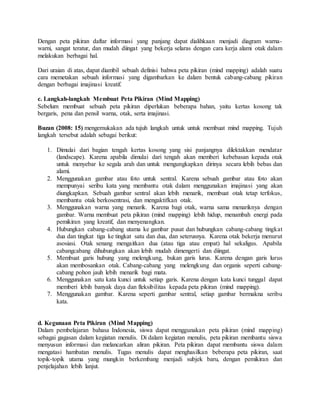 Dengan peta pikiran daftar informasi yang panjang dapat dialihkaan menjadi diagram warna-
warni, sangat teratur, dan mudah diingat yang bekerja selaras dengan cara kerja alami otak dalam
melakukan berbagai hal.
Dari uraian di atas, dapat diambil sebuah definisi bahwa peta pikiran (mind mapping) adalah suatu
cara memetakan sebuah informasi yang digambarkan ke dalam bentuk cabang-cabang pikiran
dengan berbagai imajinasi kreatif.
c. Langkah-langkah Membuat Peta Pikiran (Mind Mapping)
Sebelum membuat sebuah peta pikiran diperlukan beberapa bahan, yaitu kertas kosong tak
bergaris, pena dan pensil warna, otak, serta imajinasi.
Buzan (2008: 15) mengemukakan ada tujuh langkah untuk untuk membuat mind mapping. Tujuh
langkah tersebut adalah sebagai berikut:
1. Dimulai dari bagian tengah kertas kosong yang sisi panjangnya dilektakkan mendatar
(landscape). Karena apabila dimulai dari tengah akan memberi kebebasan kepada otak
untuk menyebar ke segala arah dan untuk mengungkapkan dirinya secara lebih bebas dan
alami.
2. Menggunakan gambar atau foto untuk sentral. Karena sebuah gambar atau foto akan
mempunyai seribu kata yang membantu otak dalam menggunakan imajinasi yang akan
diungkapkan. Sebuah gambar sentral akan lebih menarik, membuat otak tetap terfokus,
membantu otak berkosentrasi, dan mengaktifkan otak.
3. Menggunakan warna yang menarik. Karena bagi otak, warna sama menariknya dengan
gambar. Warna membuat peta pikiran (mind mapping) lebih hidup, menambah energi pada
pemikiran yang kreatif, dan menyenangkan.
4. Hubungkan cabang-cabang utama ke gambar pusat dan hubungkan cabang-cabang tingkat
dua dan tingkat tiga ke tingkat satu dan dua, dan seterusnya. Karena otak bekerja menurut
asosiasi. Otak senang mengaitkan dua (atau tiga atau empat) hal sekaligus. Apabila
cabangcabang dihubungkan akan lebih mudah dimengerti dan diingat.
5. Membuat garis hubung yang melengkung, bukan garis lurus. Karena dengan garis lurus
akan membosankan otak. Cabang-cabang yang melengkung dan organis seperti cabang-
cabang pohon jauh lebih menarik bagi mata.
6. Menggunakan satu kata kunci untuk setiap garis. Karena dengan kata kunci tunggal dapat
memberi lebih banyak daya dan fleksibilitas kepada peta pikiran (mind mapping).
7. Menggunakan gambar. Karena seperti gambar sentral, setiap gambar bermakna seribu
kata.
d. Kegunaan Peta Pikiran (Mind Mapping)
Dalam pembelajaran bahasa Indonesia, siswa dapat menggunakan peta pikiran (mind mapping)
sebagai gagasan dalam kegiatan menulis. Di dalam kegiatan menulis, peta pikiran membantu siswa
menyusun informasi dan melancarkan aliran pikiran. Peta pikiran dapat membantu siswa dalam
mengatasi hambatan menulis. Tugas menulis dapat menghasilkan beberapa peta pikiran, saat
topik-topik utama yang mungkin berkembang menjadi subjek baru, dengan pemikiran dan
penjelajahan lebih lanjut.
 