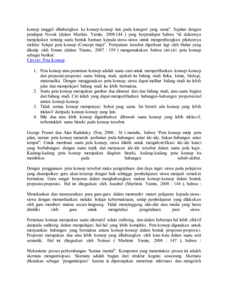 konsep tunggal dihubungkan ke konsep-konsep lain pada kategori yang sama”. Sejalan dengan
pendapat Novak (dalam Martinis Yamin, 2008:144 ) yang berpendapat bahwa “di dalamnya
menjelaskan tentang suatu bentuk bantuan kepada siswa-siswa untuk mengembangkan pikirannya
melalui belajar peta konsep (Concept map)”. Pernyataan tersebut diperkuat lagi oleh Dahar yang
dikutip oleh Erman (dalam Trianto, 2007 : 159 ) mengemukakan bahwa ciri-ciri peta konsep
sebagai berikut:
Ciri-ciri Peta Konsep
1. Peta konsep atau pemetaan konsep adalah suatu cara untuk memperlihatkan konsep-konsep
dan proposisi-proposisi suatu bidang studi, apakah itu bidang studi fisika, kimia, biologi,
matematika. Dengan menggunakan peta konsep, siswa dapat melihat bidang studi itu lebih
jelas dan mempelajari bidang studi itu lebih bermakna.
2. Suatu peta konsep merupakan gambar dua dimensi dari dua bidang studi, atau suatu bagian
dari bidang studi. Ciri inilah yang dapat memperlihatkan hubungan-hubungan proporsional
antara konsep-konsep.
3. Tidak semua konsep mempunyai bobot yang sama. Ini berarti ada konsep yang lebih
inklusif daripada konsep-konsep yang lain.
4. Bila dua atau lebih konsep digambarkan dibawah suatu konsep yang lebih inklusif,
terbentuklah suatu hirarki pada konsep tersebut.
George Posner dan Alan Rudnitsky (Nur, 2000 : 36 ) menulis, bahwa “Peta konsep mirip peta
jalan, namun peta konsep menaruh perhatian pada hubungan antar ide-ide, bukan hubungan antar
tempat”. Untuk membuat suatu peta konsep, siswa dilatih untuk mengidentifikasi ide-ide kunci
yang berhubungan dengan suatu topik dan menyusun ide-ide tersebut dalam suatu pola logis.
Kadang-kadang peta konsep merupakan diagram hirarki, kadang-kadang peta konsep itu
memfokus pada hubungan sebab-akibat.
Dengan penggunaan peta konsep tersebut maka pengetahuan dan daya ingat siswa pada pelajaran
yang disampaikan guru akan terserap dengan baik sehingga pembelajaran siswa menjadi semakin
bermakna. Guru sangat berperan dalam menghubungkan makna konsep-konsep dalam bentuk
proposisi-proposisi. Hal ini ditegaskan oleh Ausubel (Martimis Yamin, 2008 : 144 ), bahwa :
Menekankan dan mensyaratkan para guru-guru dalam mentrasfer materi pelajaran kepada siswa-
siswa dengan memanfaatkan melalui belajar kebermaknaan, setiap pembelajaran yang dilakukan
oleh guru memberi makna secara langsung. Tidak menyinggung alat-alat atau media yang harus
dimiliki oleh guru untuk mengetahui pengetahuan para siswa.
Pemetaan konsep merupakan suatu alternatif selain outlining, dan dalam beberapa hal lebih efektif
daripada outlining dalam mempelajari hal-hal yang lebih kompleks. Peta konsep digunakan untuk
menyatakan hubungan yang bermakna antara konsep-konsep dalam bentuk proposisi-proposisi.
Proposisi merupakan dua atau lebih konsep yang dihubungkan oleh kata-kata dalam suatu unit
semantik. Hal ini ditegaskan oleh Neisser ( Martimis Yamin, 2008 : 147 ), bahwa :
Mekanisme proses perkembangan “kamus mental”. Komponen yang menentukan proses ini adalah
skemata mengantisipasi. Skemata adalah bagian dari struktur kognisi seseorang. Skemata
dikatakan sebagai ‘pengantisipasi’ karena ia dipersiapkan menerima informasi dan mengolah
 