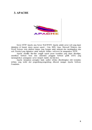 6 
3. APACHE 
Server HTTP Apache atau Server Web/WWW Apache adalah server web yang dapat 
dijalankan di banyak sistem operasi seperti : Unix, BSD, Linux, Microsoft Windows dan 
Novell Netware serta platform lainnya yang berguna untuk melayani dan memfungsikan situs 
web. Protokol yang digunakan untuk melayani fasilitas web/www ini mengunakan HTTP. 
Apache memiliki fitur-fitur canggih seperti pesan kesalahan yang dapat dikonfigur, 
autentikasi berbasis basis data antarmuka pengguna berbasis grafik (GUI) yang 
memungkinkan penanganan server menjadi mudah. dan lain-lain. 
Apache merupakan perangkat lunak sumber terbuka dikembangkan oleh komunitas 
terbuka yang terdiri dari pengembang-pengembang dibawah naungan Apache Software 
Foundation. 
 
