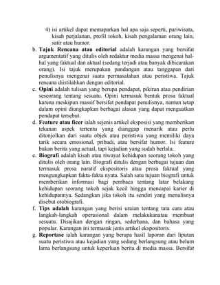 4) isi artikel dapat memaparkan hal apa saja seperti, pariwisata,
kisah perjalanan, profil tokoh, kisah pengalaman orang lain,
satir atau humor.
b. Tajuk Rencana atau editorial adalah karangan yang bersifat
argumentatif yang ditulis oleh redaktur media massa mengenai hal-
hal yang faktual dan aktual (sedang terjadi atau banyak dibicarakan
orang). Isi tajuk merupakan pandangan atau tanggapan dari
penulisnya mengenai suatu permasalahan atau peristiwa. Tajuk
rencana diistilahkan dengan editorial.
c. Opini adalah tulisan yang berupa pendapat, pikiran atau pendirian
seseorang tentang sesuatu. Opini termasuk bentuk prosa faktual
karena meskipun massif bersifat pendapat penulisnya, namun tetap
dalam opini diungkapkan berbagai alasan yang dapat menguatkan
pendapat tersebut.
d. Feature atau ficer ialah sejenis artikel eksposisi yang memberikan
tekanan aspek tertentu yang dianggap menarik atau perlu
ditonjolkan dari suatu objek atau peristiwa yang memiliki daya
tarik secara emosional, pribadi, atau bersifat humor. Isi feature
bukan berita yang actual, tapi kejadian yang sudah berlalu.
e. Biografi adalah kisah atau riwayat kehidupan seorang tokoh yang
ditulis oleh orang lain. Biografi ditulis dengan berbagai tujuan dan
termasuk prosa naratif ekspositoris atau prosa faktual yang
mengungkapkan fakta-fakta nyata. Salah satu tujuan biografi untuk
memberikan informasi bagi pembaca tentang latar belakang
kehidupan seorang tokoh sejak kecil hingga mencapai karier di
kehidupannya. Sedangkan jika tokoh itu sendiri yang menulisnya
disebut otobiografi.
f. Tips adalah karangan yang berisi uraian tentang tata cara atau
langkah-langkah operasional dalam melakukanatau membuat
sesuatu. Disajikan dengan ringan, sederhana, dan bahasa yang
popular. Karangan ini termasuk jenis artikel ekspositoris.
g. Reportase ialah karangan yang berupa hasil laporan dari liputan
suatu peristiwa atau kejadian yang sedang berlangsung atau belum
lama berlangsung untuk keperluan berita di media massa. Bersifat
 