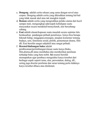 c. Dongeng adalah cerita rekaan yang sama dengan novel atau
cerpen. Dongeng adalah cerita yang dikisahkan tentang hal-hal
yang tidak masuk akal atau tak mungkin terjadi.
d. Roman adalah cerita yang mengisahkan pelaku utama dari kecil
sampai mati, mengungkap adat/aspek kehidupan suatu
masyarakat secara mendetail/menyeluruh, alur bercabang-
cabang.
e. Esai adalah ulasan/kupasan suatu masalah secara sepintas lalu
berdasarkan pandangan pribadi penulisnya. Isinya bisa berupa
hikmah hidup, tanggapan,renungan, ataupun komentar tentang
budaya, seni, fenomena sosial, politik, pementasan drama, film
dll. Esai bersifat sangat subjektif atau sangat pribadi.
f. Resensi/timbangan buku adalah
pembicaraan/pertimbangan/ulasan suatu karya (buku,
film,drama,dll.)atau membahas dan memberikan penilaian
terhadap buku yang baru terbit. Isi resensi bersifat
memaparkan agar pembaca mengetahui karya tersebut dari
berbagai aspek seperti tema, alur, perwatakan, dialog, dll.,
sering juga disertai penilaian dan saran tentang perlu tidaknya
karya tersebut dibaca atau dinikmati.
 