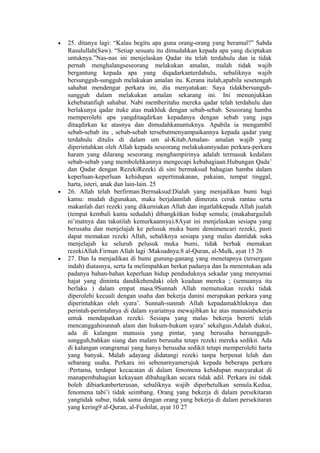 • 25. ditanya lagi: “Kalau begitu apa guna orang-orang yang beramal?” Sabda
Rasulullah(Saw). “Setiap sesuatu itu dimudahkan kepada apa yang diciptakan
untuknya.”Nas-nas ini menjelaskan Qadar itu telah terdahulu dan ia tidak
pernah menghalangseseorang melakukan amalan, malah tidak wajib
bergantung kepada apa yang diqadarkanterdahulu, sebaliknya wajib
bersungguh-sungguh melakukan amalan itu. Kerana itulah,apabila sesetengah
sahabat mendengar perkara ini, dia menyatakan: Saya tidakbersunguh-
sungguh dalam melakukan amalan sekarang ini. Ini menunjukkan
kehebatanfiqh sahabat. Nabi memberitahu mereka qadar telah terdahulu dan
berlakunya qadar ituke atas makhluk dengan sebab-sebab. Seseorang hamba
memperolehi apa yangditaqdirkan kepadanya dengan sebab yang juga
ditaqdirkan ke atasnya dan dimudahkanuntuknya. Apabila ia mengambil
sebab-sebab itu , sebab-sebab tersebutmenyampaikannya kepada qadar yang
terdahulu ditulis di dalam um al-Kitab.Amalan- amalan wajib yang
diperintahkan oleh Allah kepada seseorang melakukannyadan perkara-perkara
haram yang dilarang seseorang menghampirinya adalah termasuk kedalam
sebab-sebab yang membolehkannya mengecapi kebahagiaan.Hubungan Qada’
dan Qadar dengan RezekiRezeki di sini bermaksud bahagian hamba dalam
keperluan-keperluan kehidupan sepertimakanan, pakaian, tempat tinggal,
harta, isteri, anak dan lain-lain. 25
• 26. Allah telah berfirman:Bermaksud:Dialah yang menjadikan bumi bagi
kamu: mudah digunakan, maka berjalannlah dimerata ceruk rantau serta
makanlah dari rezeki yang dikurniakan Allah dan ingatlahkepada Allah jualah
(tempat kembali kamu sedudah) dibangkitkan hidup semula; (makahargailah
ni’matnya dan takutilah kemurkaannya).8Ayat ini menjelaskan sesiapa yang
berusaha dan menjelajah ke pelusuk muka bumi demimencari rezeki, pasti
dapat memakan rezeki Allah, sebaliknya sesiapa yang malas dantidak suka
menjelajah ke seluruh pelusuk muka bumi, tidak berhak memakan
rezekiAllah.Firman Allah lagi :Maksudnya:8 al-Quran, al-Mulk, ayat 15 26
• 27. Dan Ia menjadikan di bumi gunung-ganang yang menetapnya (tersergam
indah) diatasnya, serta Ia melimpahkan berkat padanya dan Ia menentukan ada
padanya bahan-bahan keperluan hidup penduduknya sekadar yang menyamai
hajat yang diminta dandikehendaki oleh keadaan mereka ; (semuanya itu
berlaku ) dalam empat masa.9Sunnah Allah memutuskan rezeki tidak
diperolehi kecuali dengan usaha dan bekerja danini merupakan perkara yang
diperintahkan oleh syara’. Sunnah-sunnah Allah kepadamakhluknya dan
perintah-perintahnya di dalam syariatnya mewajibkan ke atas manusiabekerja
untuk mendapatkan rezeki. Sesiapa yang malas bekerja bererti telah
mencanggahisunnah alam dan hukum-hukum syara’ sekaligus.Adalah diakui,
ada di kalangan manusia yang pintar, yang berusaha bersungguh-
sungguh,bahkan siang dan malam berusaha tetapi rezeki mereka sedikit. Ada
di kalangan orangramai yang hanya berusaha sedikit tetapi memperolehi harta
yang banyak. Malah adayang didatangi rezeki tanpa berpenat lelah dan
sebarang usaha. Perkara ini sebenarnyamerujuk kepada beberapa perkara
:Pertama, terdapat kecacatan di dalam fenomena kehidupan masyarakat di
manapembahagian kekayaan dibahagikan secara tidak adil. Perkara ini tidak
boleh dibiarkanberterusan, sebaliknya wajib diperbetulkan semula.Kedua,
fenomena tabi’i tidak seimbang. Orang yang bekerja di dalam persekitaran
yangtidak subur, tidak sama dengan orang yang bekerja di dalam persekitaran
yang kering9 al-Quran, al-Fushilat, ayat 10 27
 