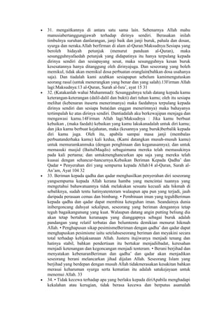 • 31. mengaitkannya di antara satu sama lain. Sebenarnya Allah mahu
manusiabertanggungjawab terhadap dirinya sendiri. Berasakan inilah
timbulnya suruhan danlarangan, janji baik dan janji buruk, pahala dan dosan,
syurga dan neraka.Allah berfirman di alam al-Quran:Maksudnya:Sesiapa yang
beroleh hidayah petunjuk (menurut panduan al-Quran), maka
sesungguhnyafaedah petunjuk yang didapatinya itu hanya terpulang kepada
dirinya sendiri dan sesiapayang sesat, maka sesungguhnya kesan buruk
kesesatannya hanya ditanggung oleh dirinyajuga. Dan seseorang yang boleh
memikul, tidak akan memikul dosa perbuatan oranglain(bahkan dosa usahanya
saja). Dan tiadalah kami azabkan sesiapapun sebelum kamimengutuskan
seorang rasul (untuk menerangkan yang benar dan yang salah).13Firman Allah
lagi:Maksudnya:13 al-Quran, Surah al-Isra’, ayat 15 31
• 32. (Katakanlah wahai Muhammad): Sesungguhnya telah datang kepada kamu
keterangan-keterangan (dalil-dalil dan bukti) dari tuhan kamu; oleh itu sesiapa
melihat (kebenaran ituserta menerimanya) maka faedahnya terpulang kepada
dirinya sendiri dan sesiapa buta(dan enggan menerimnya) maka bahayanya
tertimpalah ke atas dirinya sendiri. Dantiadalah aku berkewajipan menjaga dan
mengawasi kamu.14Firman Allah lagi:Maksudnya : Jika kamu berbuat
kebaikan , (maka faedah) kebaikan yang kamu lakukanadalah untuk diri kamu;
dan jika kamu berbuat kejahatan, maka (kesannya yang buruk)berbalik kepada
diri kamu juga. Oleh itu, apabila sampai masa janji (membalas
perbuatanderhaka kamu) kali kedua, (Kami datangkan musuh-musuh kamu)
untuk memuramkanmuka (dengan penghinaan dan keganasannya); dan untuk
memasuki masjid (BaitulMaqdis) sebagaimana mereka telah memasukinya
pada kali pertama; dan untukmenghancurkan apa saja yang mereka telah
kuasai dengan sehancur-hancurnya.Kebaikan Beriman Kepada Qadha’ dan
Qadar • Penyerahan diri yang sempurna kepada Allah14 al-Quran, Surah al-
An’am, Ayat 104 32
• 33. Beriman kepada qadha dan qadar menghasilkan penyerahan diri seseorang
yangsempurna kepada Allah kerana hamba yang mencintai tuannya yang
mengetahui bahawatuannya tidak melakukan sesuatu kecuali ada hikmah di
sebaliknya, sudah tentu hatinyatenteram walaupun apa pun yang terjadi, jauh
daripada perasaan cemas dan bimbang. • Pembinaan iman yang teguhBeriman
kepada qadha dan qadar dapat membina keteguhan iman. Seandainya dunia
inibergoncang dahsyat sekalipun, seseorang yang beriman dengannya tetap
teguh bagaikangunung yang kuat. Walaupun datang angin putting beliung dia
akan tetap bertahan keranaapa yang dianggapnya sebagai buruk adalah
pandangan yang relatif terbatas dan belumtentu demikian menurut hikmah
Allah. • Penghapusan sikap pesimismeBeriman dengan qadha’ dan qadar dapat
menghapuskan pesimisme iaitu setelahseseorang beriman dan meyakini secara
total terhadap kebijaksanaan Allah. Justeru itujiwanya menjadi tenang dan
hatinya stabil, bahkan pendertiaan itu bertukar menjadiibadat, keresahan
menjadi ketenangan dan kegoncangan menjadi tenteram. • Berani berjihad dan
menyatakan kebenaranBeriman dan qadha’ dan qadar akan menjadikan
seseorang berani melancarkan jihad dijalan Allah. Seseorang Islam yang
berjihad yang berdepan dengan musuh Allah tidakmerasakan kesakitan bahkan
merasai keharuman syurga serta kematian itu adalah satukejayaan untuk
menemui Allah. 33
• 34. • Tidak kecewa terhadap apa yang berlaku kepada diriApabila menghadapi
kekalahan atau kerugian, tidak berasa kecewa dan berputus asamalah
 