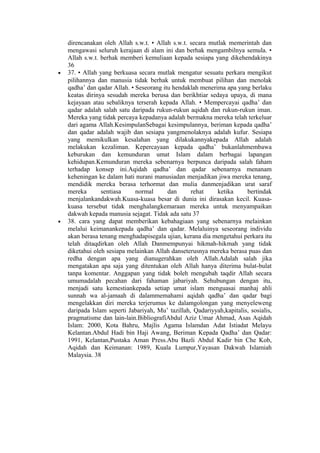 direncanakan oleh Allah s.w.t. • Allah s.w.t. secara mutlak memerintah dan
mengawasi seluruh kerajaan di alam ini dan berhak mengambilnya semula. •
Allah s.w.t. berhak memberi kemuliaan kepada sesiapa yang dikehendakinya
36
• 37. • Allah yang berkuasa secara mutlak mengatur sesuatu perkara mengikut
pilihannya dan manusia tidak berhak untuk membuat pilihan dan menolak
qadha’ dan qadar Allah. • Seseorang itu hendaklah menerima apa yang berlaku
keatas dirinya sesudah mereka berusa dan berikhtiar sedaya upaya, di mana
kejayaan atau sebaliknya terserah kepada Allah. • Mempercayai qadha’ dan
qadar adalah salah satu daripada rukun-rukun aqidah dan rukun-rukun iman.
Mereka yang tidak percaya kepadanya adalah bermakna mereka telah terkeluar
dari agama Allah.KesimpulanSebagai kesimpulannya, beriman kepada qadha’
dan qadar adalah wajib dan sesiapa yangmenolaknya adalah kufur. Sesiapa
yang memikulkan kesalahan yang dilakukannyakepada Allah adalah
melakukan kezaliman. Kepercayaan kepada qadha’ bukanlahmembawa
keburukan dan kemunduran umat Islam dalam berbagai lapangan
kehidupan.Kemunduran mereka sebenarnya berpunca daripada salah faham
terhadap konsep ini.Aqidah qadha’ dan qadar sebenarnya menanam
keheningan ke dalam hati nurani manusiadan menjadikan jiwa mereka tenang,
mendidik mereka berasa terhormat dan mulia danmenjadikan urat saraf
mereka sentiasa normal dan rehat ketika bertindak
menjalankandakwah.Kuasa-kuasa besar di dunia ini dirasakan kecil. Kuasa-
kuasa tersebut tidak menghalangkemaraan mereka untuk menyampaikan
dakwah kepada manusia sejagat. Tidak ada satu 37
• 38. cara yang dapat memberikan kebahagiaan yang sebenarnya melainkan
melalui keimanankepada qadha’ dan qadar. Melaluinya seseorang individu
akan berasa tenang menghadapisegala ujian, kerana dia mengetahui perkara itu
telah ditaqdirkan oleh Allah Danmempunyai hikmah-hikmah yang tidak
diketahui oleh sesiapa melainkan Allah danseterusnya mereka berasa puas dan
redha dengan apa yang dianugerahkan oleh Allah.Adalah salah jika
mengatakan apa saja yang ditentukan oleh Allah hanya diterima bulat-bulat
tanpa komentar. Anggapan yang tidak boleh mengubah taqdir Allah secara
umumadalah pecahan dari fahaman jabariyah. Sehubungan dengan itu,
menjadi satu kemestiankepada setiap umat islam menguasai manhaj ahli
sunnah wa al-jamaah di dalammemahami aqidah qadha’ dan qadar bagi
mengelakkan diri mereka terjerumus ke dalamgolongan yang menyeleweng
daripada Islam seperti Jabariyah, Mu’ tazillah, Qadariyyah,kapitalis, sosialis,
pragmatisme dan lain-lain.BibliografiAbdul Aziz Umar Ahmad, Asas Aqidah
Islam: 2000, Kota Bahru, Majlis Agama Islamdan Adat Istiadat Melayu
Kelantan.Abdul Hadi bin Haji Awang, Beriman Kepada Qadha’ dan Qadar:
1991, Kelantan,Pustaka Aman Press.Abu Bazli Abdul Kadir bin Che Kob,
Aqidah dan Keimanan: 1989, Kuala Lumpur,Yayasan Dakwah Islamiah
Malaysia. 38
 
