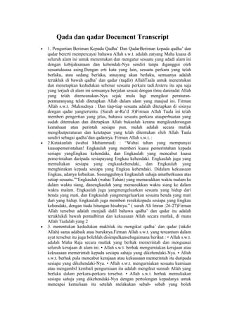 Qada dan qadar Document Transcript
• 1. Pengertian Beriman Kepada Qadha’ Dan QadarBeriman kepada qadha’ dan
qadar bererti mempercayai bahawa Allah s.w.t. adalah zatyang Maha kuasa di
seluruh alam ini untuk menentukan dan mengatur sesuatu yang adadi alam ini
dengan kebijaksanaan dan kehendak-Nya sendiri tanpa diganggui oleh
sesuatukuasa asing.Dengan erti kata yang lain, sesuatu perkara yang telah
berlaku, atau sedang berlaku, atauyang akan berlaku, semuanya adalah
tertakluk di bawah qadha’ dan qadar (taqdir) AllahTaala untuk menentukan
dan menetapkan kedudukan sebenar sesuatu perkara tadi.Jesteru itu apa saja
yang terjadi di alam ini semuanya berjalan sesuai dengan ilmu daniradat Allah
yang telah direncanakan-Nya sejak mula lagi mengikut peraturan-
peraturanyang telah ditetapkan Allah dalam alam yang maujud ini. Firman
Allah s.w.t. :Maksudnya : Dan tiap-tiap sesuatu adalah ditetapkan di sisinya
dengan qadar yangtertentu. (Surah ar-Ra’d :8)Firman Allah Taala ini telah
memberi pengertian yang jelas, bahawa sesuatu perkara atauperbuatan yang
sudah ditentukan dan ditetapkan Allah bukanlah kerana mengikutdorongan
kemahuan atau perintah sesiapa pun, malah adalah secara mutlak
mengikutperaturan dan ketetapan yang telah ditentukan oleh Allah Taala
sendiri sebagai qadha’dan qadarnya. Firman Allah s.w.t. :
• 2.Katakanlah (wahai Muhammad) : “Wahai tuhan yang mempunyai
kuasapemerintahan! Engkaulah yang memberi kuasa pemerintahan kepada
sesiapa yangEngkau kehendaki, dan Engkaulah yang mencabut kuasa
pemerintahan daripada sesiapayang Engkau kehendaki. Engkaulah juga yang
memuliakan sesiapa yang engkaukehendaki, dan Engkaulah yang
menghinakan kepada sesiapa yang Engkau kehendaki. Didalam kekuasaan
Engkau, adanya kebaikan. Sesungguhnya Engkaulah sahaja amatberkuasa atas
setiap sesuatu.”“Engkaulah (wahai Tuhan) yang memasukkan waktu malam ke
dalam waktu siang, danengkaulah yang memasukkan waktu siang ke dalam
waktu malam. Engkaulah juga yangmengeluarkan sesuatu yang hidup dari
benda yang mati, dan Engkaulah yangmengeluarkan sesuatu benda yang mati
dari yang hidup. Engkaulah juga memberi rezekikepada sesiapa yang Engkau
kehendaki, dengan tiada hitungan hisabnya.” ( surah Ali Imran :26-27)Firman
Allah tersebut adalah menjadi dalil bahawa qadha’ dan qadar itu adalah
tertaklukdi bawah pentadbiran dan kekuasaan Allah secara mutlak, di mana
Allah Taalalah yang 2
• 3. menentukan kedudukan makhluk itu mengikut qadha’ dan qadar (takdir
Allah) sama adabaik atau buruknya.Firman Allah s.w.t. yang tercantum dalam
ayat tersebut itu juga bolehlah disimpulkansebagaimana berikut : • Allah s.w.t.
adalah Maha Raja secara mutlak yang berhak memerintah dan menguasai
seluruh kerajaan di alam ini. • Allah s.w.t. berhak mengurniakan kerajaan atau
kekuasaan memerintah kepada sesiapa sahaja yang dikehendaki-Nya. • Allah
s.w.t. berhak pula mencabut kerajaan atau kekuasaan memerintah itu daripada
sesiapa yang dikehendaki-Nya. • Allah s.w.t. mengurniakan sesuatu kurniaan
atau mengambil kembali pengurniaan itu adalah mengikut sunnah Allah yang
berlaku dalam perkara-perkara tersebut. • Allah s.w.t. berhak memuliakan
sesiapa sahaja yang dikehendaki-Nya dengan pertolongan kepadanya untuk
mencapai kemuliaan itu setelah melakukan sebab- sebab yang boleh
 