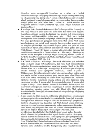 digunakan untuk memperolehi kemuliaan itu. • Allah s.w.t. berhak
merendahkan sesiapa sahaja yang dikehendakinya dengan mentaqdirkan orang
itu sebagai orang yang paling hina. • Semua perkara kebaikan dan keburukan
adalah terletak di bawah kekuasaan Allah s.w.t. menentukan dan menetapkan
sebagai qadha’ dan qadar Allah Taala. • Allah s.w.t. berhak memberi dan
mengambil kembali sesuatu pemberian-Nya, sesuai dengan kehendak dan
ketetapan-Nya. 3
• 4. • sebagai bukti dan tanda kekuasaan Allah Taala dapat dilihat dengan jelas
apa yang berlaku di alam dunia ini, iaitu masa dan waktu silih berganti.
Begitulah pertukaran suasana dan keadaan yang dialami oleh setiap manusia
dan semua makhluk-makhluk Allah yang lain. • Allah s.w.t. berhak
melimpahkan rezeki sebanyak-banyaknya kepada sesiapa yang dikehendaki-
Nya tanpa perhitungan dan gangguan mana-mana pihak kerana Allah sahaja
yang berkuasa secara mutlak untuk mengatur dan menetapkan sesuatu perkara
itu mengikut pilihan-Nya yang tertakluk kepada qadha’ dan qadar di mana
manusia tidak berhak untuk menolak dan membuat pilihan qadha’ dan qadar
Allah.1Qadar ( Taqdir )Di dalam al-Quaran telah disebutkan beberapa kali
masalah qadar atau taqdir. • Firman Allah s.w.t.: Maksudnya : Dan tiap-tiap
sesuatu adalah ditetapkan di sisinya dengan qadar yang tertentu. (Surah ar-
Ra’d :8)1 Ibnu Qayyim al-Jauziyah, Qadha dan Qadar, Ulasan Tuntas Masalah
Taqdir (terjemahan), 2003, hlm. 9. 4
• 5. • Firman Allah s.w.t.: Maksudnya : Dan tidak ada sesuatu pun melainkan
pada sisi Kami sahaja perbendaharannya, dan Kami tidak menurunkannya
melainkan dengan menurut qadar dan masa yang tertentu. (Surah al-Hijr :21) •
Firman Allah s.w.t.:Maksudnya : sesungguhnya Kami menciptakan tiap-tiap
sesuatu menurut taqdir (yangtelah ditentukan). (surah al-Qamar :
49)Kesimpulan daripada ayat-ayat tersebut, bahawa maksud dan makna qadar
atau taqdir ituialah sesuatu peraturan yang tertentu yang telah dibuat oleh
Allah s.w.t. untuk semuayang ada dalam alam yang maujud ini. Peraturan-
peraturan tersebut merupakan undang-undang am atau kepastian yang
mempunyai pertalian di antara sebab dengan musababnyadan di antara sebab
dengan akibatnya. Imam Nawawi mentakrif dan berkata bahawaqadar atau
taqdir ialah semua perkara atau benda yang maujud di alam ini telahditentukan
dan ditetapkan mengikut garisan yang telah dibuat oleh Allah sebelum
sesuatuitu berlaku dan terjadi, di mana Allah telah mengetahui apa sahaja yang
akan berlaku ke 5
• 6. atas sesuatu itu dalam masa dan waktu yang telah ditentukan , sesuai dengan
garisan yangtelah ditetapkan-Nya.Ini bermakna berlaku dan terjadi sesuatu itu
sudah pasti akan berbetulan mengikut sifat-sifat dan keadaannya yang khusus,
dan tepat sebagaimana yang digariskan oleh Allah. Iniialah kerana Allah yang
membuat beberapa ketentuan, peraturan dan undang-undangyang diterapkan
untuk semua yang maujud di alam dunia ini, di mana semuanya akanberlaku,
beredar dan berjalan dengan tepat, sesuai dengan kekuasaan Allah
s.w.t.Beriman Kepada Qadha’ Dan QadarBeriman kepada qadha’ dan qadar
adalah salah satu daripada rukun-rukun aqidah dan iamerupakan rukun yang
keenam daripada rukun-rukun iman. Mereka yang tidak percayakepada qadha’
dan qadar adalah bermakna mereka itu telah terkeluar daripada agamaAllah
Azza Wajalla (Islam).Dalam hadis yang sahih menyebutkan Umar ibn al-
Khattab meriwayatkan pada satuketika sewaktu Rasulullah s.a.w. duduk
bersama –sama sahabatnya, tiba-tiba datangseorang lelaki yang berpakaian
 