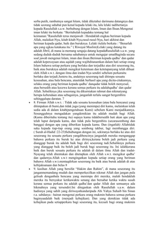 serba putih, rambutnya sangat hitam, tidak diketahui darimana datangnya dan
tidak seorang sahabat pun kenal kepada lelaki itu, lalu lelaki tadibertanya
kepada Rasulullah s.a.w. berhubung dengan Islam, Iman dan Ihsan.Mengenai
iman lelaki itu berkata: “Beritahulah kepadaku tentang hal
keimanan.”Rasulullah terus menjawab : Hendaklah engkau beriman kepada
Allah, malaikat-Nya, kitab-kitab-Nya,rasul-rasul-Nya, hari akhirat dan
beriman kepada qadar, baik dan buruknya. Lelaki itulalu berkata : “Benarlah
apa yang egkau katakana itu.” ( Riwayat Muslim)Lelaki yang datang itu
adalah Jibril, di mana ia memang sengaja datang kepadaRasulullah s.a.w. yang
sedang duduk-duduk bersama sahabatnya untuk mengajar umatBaginda secara
soal jawab mengenai Islam, iman dan ihsan.Beriman kepada qadha’ dan qadar
adalah kepercayaan atau aqidah yang wajibditanamkan dalam hati setiap orang
Islam bahawa setiap perkara yang berlaku dan terjadike atas diri seseorang itu,
baik atau buruknya adalah mengikut ketentuan dan ketetapanyang telah dibuat
oleh Allah s.w.t. dengan ilmu dan iradat-Nya sendiri sebelum perkaraitu
berlaku dan terjadi.Justeru itu, andainya seseorang tadi ditimpa sesuatu
kesusahan, atau bala bencana, atautidak berhasil apa yang dicita-citakannya,
selaku orang yang beriman kepada qadha’ danqadar tidak boleh menyesal,
atau bersedih atau kecewa kerana semua perkara itu adalahqadha’ dan qadar
Allah. Sebaliknya jika seseorang itu dikurniakan rahmat dan nikmatyang
berupa kebendaan atau sebagainya, janganlah terlalu sangat bergembira
sehinggalupa daratan. 7
• 8. Firman Allah s.w.t. : Tidak ada sesuatu kesusahan (atau bala bencana) yang
ditimpakan di bumi,dan tidak juga (yang menimpa) diri kamu, melainkan telah
sedia ada di dalam kitab(pengetahuan Kami) sebelum Kami menjadikannya.
Sesungguhnya mengadakan yangdemikian itu adalah mudah bagi Allah.
(Kamu diberitahu tentang itu) supaya kamu tidakbersedih hati akan apa yang
telah luput daripada kamu, dan tidak pula bergembira (secarasombong dan
bangga) dengan apa yang diberikan kepada kamu. Dan (ingatlah) Allahtidak
suka kepada tiap-tiap orang yang sombong takbur, lagi membangga diri.
( Surah al-Hadid :22-23)Sehubungan dengan ini, sekiranya berlaku ke atas diri
seseorang itu sesuatu perkara yangdibencinya janganlah mereka menganggap
bahawa perkara itu buruk ke atas dirinya,kerana boleh jadi perkara yang
dianggap buruk itu adalah baik bagi diri seseorang tadi.Sebaliknya perkara
yang dianggap baik itu boleh jadi buruk bagi seseorang itu. Ini ialahkerana
baik dan buruk sesuatu perkara itu adalah di dalam ilmu Allah dan iradat-
Nyayang telah ditentukan dan ditetapkan oleh Allah s.w.t. mengikut qadha’
dan qadarnya.Allah s.w.t mengingatkan kepada setiap orang yang beriman
bahawa Allah s.w.t.mentaqdirkan seseorang itu baik atau buruk adalah di atas
kebijaksanaan dan belas 8
• 9. kasihan Allah yang bersifat “Hakim dan Rahim”, di mana seseorang itu
janganmemandang mudah dan memperkecilkan nikmat Allah dan jangan pula
gelisah denganbala bencana yang menimpa diri mereka, malah hendaklah
mereka itu bersyukur ketikawaktu senang dan bersabar ketika waktu susah
kerana semua perkara itu adalah qadha’dan qadar Allah dan semuanya ada
hikmahnya yang tersendiri.Ini ditegaskan oleh Rasulullah s.a.w. dalam
hadisnya yang sahih yang diriwayatkandaripada Abi Yahya Suhaib bin Sinan
r.a. sabdanya : hairan mengenai perkara orang mukmin bahawa semua perkara
baginyaadalah baik (menjadi kebajikan). Dan yang demikian tidak ada
kebajikan pada setiapperkara bagi seseorang itu, kecuali bagi orang mukmin
 