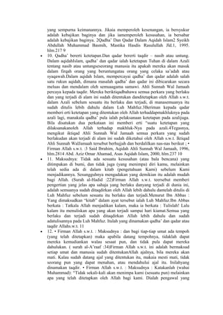 yang sempurna keimanannya. Jikaia memperoleh kesenangan, ia bersyukur
adalah kebajikan baginya dan jika iamemperoleh kesusahan, ia bersabar
adalah kebajikan baginya. 2Qadha’ Dan Qadar Dalam Aqidah Islam2 Syeikh
Abdullah Muhammad Basmih, Mastika Hasdis Rasulullah Jld.1, 1995.
hlm.217 9
• 10. Qadha’ bererti ketetapan.Dan qadar bererti taqdir – nasib atau untung.
Dalam aqidahIslam, qadha’ dan qadar ialah ketetapan Tuhan di dalam Azali
tentang nasib atau untungseseorang manusia itu apakah mereka akan masuk
dalam firqah orang yang beruntungatau orang yang celaka sa’adah atau
syaqawah.Dalam aqidah Islam, mempercayai qadha’ dan qadar adalah salah
satu rukun aqidah, dimana masalah qadha’ dan qadar ini dibicarakan secara
meluas dan mendalam oleh semuaagama samawi. Ahli Sunnah Wal Jamaah
percaya kepada taqdir. Mereka beriktiqadbahawa semua perkara yang berlaku
dan yang terjadi di alam ini sudah ditentukan danditetapkan oleh Allah s.w.t.
dalam Azali sebelum sesuatu itu berlaku dan terjadi, di manasemuanya itu
sudah ditulis lebih dahulu dalam Luh Mahfuz.3Beriman kepada qadar
memberi erti ketetapan yang ditentukan oleh Allah terhaddapmakhluknya pada
azali lagi, manakala qadha’ pula ialah pelaksanaan ketetapan pada azalijuga.
Bila disatukan dua perkataan ini memberi erti “suatu ketetapan yang
dilaksanakanoleh Allah terhadap makhluk-Nya pada azali.4Tegasnya,
mengikut iktiqad Ahli Sunnah Wal Jamaah semua perkara yang sudah
berlakudan akan terjadi di alam ini sudah diketahui oleh Allah s.w.t. Iktiqad
Ahli Sunnah WalJamaah tersebut berhujjah dan berdalilkan nas-nas berikut ; •
Firman Allah s.w.t. :3 Said Ibrahim, Aqidah Ahli Sunnah Wal Jamaah, 1996,
hlm.2814 Abd. Aziz Omar Ahamad, Asas Aqidah Islam, 2000, hlm.237 10
• 11. Maksudnya: Tidak ada sesuatu kesusahan (atau bala bencana) yang
ditimpakan di bumi, dan tidak juga (yang menimpa) diri kamu, melainkan
telah sedia ada di dalam kitab (pengetahuan Kami) sebelum Kami
menjadikannya. Sesungguhnya mengadakan yang demikian itu adalah mudah
bagi Allah. (Surah al-Hadid :22)Firman Allah s.w.t. teersebut memberi
pengertian yang jelas apa sahaja yang berlaku danyang terjadi di dunia ini,
adalah semuanya sudah ditaqdirkan oleh Allah lebih dahulu dantelah ditulis di
Luh Mahfuz sebelum sesuatu itu berlaku dan terjadi.Menurut Ibn Abbas :
Yang dimaksudkan “kitab” dalam ayat tersebut ialah Luh Mahfuz.Ibn Abbas
berkata : Tatkala Allah menjadikan kalam, maka ia berkata : Tulislah! Lalu
kalam itu menuliskan apa yang akan terjadi sampai hari kiamat.Semua yang
berlaku dan terjadi sudah ditaqdirkan Allah lebih dahulu dan sudah
adatulisannya pada Luh Mahfuz. Itulah yang dinamakan qadha’ dan qadar atau
taqdir Allahs.w.t. 11
• 12. • Firman Allah s.w.t. : Maksudnya : dan bagi tiap-tiap umat ada tempoh
(yang telah ditetapkan) maka apabila datang tempohnya, tidaklah dapat
mereka kemudiankan walau sesaat pun, dan tidak pula dapat mereka
dahulukan. ( surah al-A’raaf :34)Firman Allah s.w.t. ini adalah bermaksud
setiap umat dan manusia sudah ditentukanAllah ajalnya, bila mereka akan
mati. Kalau sudah datang ajal yang ditentukan itu, makaia mesti mati, tidak
seorang pun yang dapat menahan, atau mendahului ajal itu. Inilahyang
dinamakan taqdir. • Firman Allah s.w.t. : Maksudnya : Katakanlah (wahai
Muhammad): “Tidak sekali-kali akan menimpa kami (sesuatu pun) melainkan
apa yang telah ditetapkan oleh Allah bagi kami. Dialah pengawal yang
 