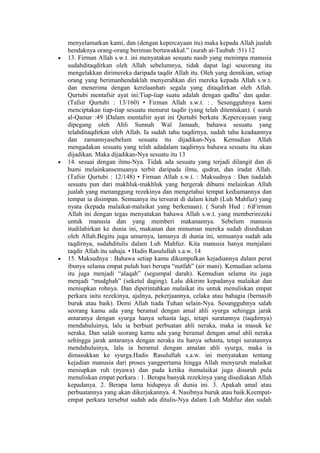 menyelamatkan kami, dan (dengan kepercayaan itu) maka kepada Allah jualah
hendaknya orang-orang beriman bertawakkal.” (surah at-Taubah :51) 12
• 13. Firman Allah s.w.t. ini menyatakan sesuatu nasib yang menimpa manusia
sudahditaqdirkan oleh Allah sebelumnya, tidak dapat lagi seseorang itu
mengelakkan dirimereka daripada taqdir Allah itu. Oleh yang demikian, setiap
orang yang berimanhendaklah menyerahkan diri mereka kepada Allah s.w.t.
dan menerima dengan kerelaanhati segala yang ditaqdirkan oleh Allah.
Qurtubi mentafsir ayat ini:Tiap-tiap suatu adalah dengan qadha’ dan qadar.
(Tafsir Qurtubi : 13/160) • Firman Allah s.w.t. : ٍ Sesungguhnya kami
menciptakan tiap-tiap sesuatu menurut taqdir (yang telah ditentukan). ( surah
al-Qamar :49 )Dalam mentafsir ayat ini Qurtubi berkata :Kepercayaan yang
dipegang oleh Ahli Sunnah Wal Jamaah, bahawa sesuatu yang
telahditaqdirkan oleh Allah. Ia sudah tahu taqdirnya, sudah tahu keadaannya
dan zamannyasebelum sesuatu itu dijadikan-Nya. Kemudian Allah
mengadakan sesuatu yang telah adadalam taqdirnya bahawa sesuatu itu akan
dijadikan. Maka dijadikan-Nya sesuatu itu 13
• 14. sesuai dengan ilmu-Nya. Tidak ada sesuatu yang terjadi dilangit dan di
bumi melainkansemuanya terbit daripada ilmu, qudrat, dan iradat Allah.
(Tafsir Qurtubi : 12/148) • Firman Allah s.w.t. : Maksudnya : Dan tiadalah
sesuatu pun dari makhluk-makhluk yang bergerak dibumi melainkan Allah
jualah yang menanggung rezekinya dan mengetahui tempat kediamannya dan
tempat ia disimpan. Semuanya itu tersurat di dalam kitab (Luh Mahfuz) yang
nyata (kepada malaikat-malaikat yang berkenaan). ( Surah Hud : 6)Firman
Allah ini dengan tegas menyatakan bahawa Allah s.w.t. yang memberirezeki
untuk manusia dan yang memberi makanannya. Sebelum manusia
itudilahirkan ke dunia ini, makanan dan minuman mereka sudah disediakan
oleh Allah.Begitu juga umurnya, lamanya di dunia ini, semuanya sudah ada
taqdirnya, sudahditulis dalam Luh Mahfuz. Kita manusia hanya menjalani
taqdir Allah itu sahaja. • Hadis Rasulullah s.a.w. 14
• 15. Maksudnya : Bahawa setiap kamu dikumpulkan kejadiannya dalam perut
ibunya selama empat puluh hari berupa “nutfah” (air mani). Kemudian selama
itu juga menjadi “alaqah” (segumpal darah). Kemudian selama itu juga
menjadi “mudghah” (seketul daging). Lalu dikirim kepadanya malaikat dan
meniupkan rohnya. Dan diperintahkan malaikat itu untuk menuliskan empat
perkara iaitu rezekinya, ajalnya, pekerjaannya, celaka atau bahagia (bernasib
buruk atau baik). Demi Allah tiada Tuhan selain-Nya. Sesungguhnya salah
seorang kamu ada yang beramal dengan amal ahli syurga sehingga jarak
antaranya dengan syurga hanya sehasta lagi, tetapi suratannya (taqdirnya)
mendahuluinya, lalu ia berbuat perbuatan ahli neraka, maka ia masuk ke
neraka. Dan salah seorang kamu ada yang beramal dengan amal ahli neraka
sehingga jarak antaranya dengan neraka itu hanya sehasta, tetapi suratannya
mendahuluinya, lalu ia beramal dengan amalan ahli syurga, maka ia
dimasukkan ke syurga.Hadis Rasulullah s.a.w. ini menyatakan tentang
kejadian manusia dari proses yangpertama hingga Allah menyuruh malaikat
meniupkan ruh (nyawa) dan pada ketika itumalaikat juga disuruh pula
menuliskan empat perkara : 1. Berapa banyak rezekinya yang disediakan Allah
kepadanya. 2. Berapa lama hidupnya di dunia ini. 3. Apakah amal atau
perbuatannya yang akan dikerjakannya. 4. Nasibnya buruk atau baik.Keempat-
empat perkara tersebut sudah ada ditulis-Nya dalam Luh Mahfuz dan sudah
 