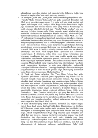 adataqdirnya yang akan dijalani oleh manusia ketika hidupnya. Inilah yang
dinamakan“taqdir Allah” atau nasib seseorang manusia. 15
• 16. Bahagian Qadha’ Dan QadarQadha’ dan qadar terbahagi kepada dua iaitu :
• “Qadha’ Qadar Mubram” Iaitu qadha’ dan qadar yang telah ditentukan oleh
Allah s.w.t. mengikut perancangan- Nya pada azali dan tidak terubah lagi,
seperti jenis bangsa: Arab, Melayu, India, Inggeris dan lain-lainnya. Begitu
juga malapetaka dan bencana-bencana alam yang berlaku. Kesemuanya itu
sudah tetap dan tidak boleh berubah lagi. • “Qadha’ Qadar Muallaq” Iaitu apa-
apa yang berkaitan dengan usaha ikhtiar manusia, seperti sebab-sebab yang
membawa kecelakaan dan kebahagian kepada seseorang, sebab-sebab yang
membawa kederhakaan dan ketaatan dan lali-lainnya. Firman Allah s.w.t : 16
• 17. Maksudnya : Sesungguhnya Kami telah menunjukkan kepadanya (manusia
melalui akal dan rasul) akan jalan-jalan yang benar dan yang salah sama ada ia
bersyukur (dengan beriman) atau ia kufur (mengingkari kebenaran). (surah al-
Insan : 3)Manusia tiada pilihan, harus menerimaTerdapat beberapa hal yang
terjadi dengan sempurna dengan Kudratnya yang tertinggidan hanya menurut
kehendak Ilahi serta ia berlaku terhadap manusia sama ada merekasedar
terhadapnya atau tidak. Akal dengan kadar kepandaian atau kebodohan
yangtersimpan di dalamnya, watak tabiat yang berupa ketenangan atau
kebesaran bentuktubuh dari segi tinggi atau rendah, cantik atau bodoh,
keperibadian yang bersifat optimisatau pesimis, saat mereka dilahirkan atau
dalam lingkungan kehidupan mereka , makasemua itu harus mereka terima
seadanya. Maka takdirlah yang bergerak baik yang lahirmahupun yang batin
untuk mengarahkan kehidupan ke arah yang dikehendaki olehpemilik
kehidupan itu.Firman Allah s.w.t. :“Sesungguhnya bagi Allah tiada sesuatupun
yang tersembunyi di bumi dan tidak (pula)di langit. Dialah yang membentuk
kamu dalam rahim sebagaimana dikehendakiNya. 17
• 18. Tidak ada Tuhan melainkan Dia, Yang Maha Perkasa lagi Maha
Bijaksana. (Ali-Imran :5-6)Tidak perlu diperjelaskan lagi bahawa hal ini
bukanlah menjadi objek pemeriksaan dansasaran tuntutan. Apa yang kita
mintakan ialah perhatian kepadanya agar andamengetahui bahawa Negara
yang anda akui sebagai rakyatnya dan bahasa yang andapergunakan sehari-
hari, bahkan jenis alat kelamin yang anda miliki, semuanya itu di luardaripada
urusan kita untuk campur tangan di dalamnya. Berkaitan dengan hal-hal
sepertiinilah ditunjukkan dalam ayat-ayat al-Quran.Firman Allah s.w.t.
:Maksudnya : “Dan Tuhanmu menciptakan apa yang Dia kehendaki dan
memilihNya.Sekali-kali tidak ada pilihan bagi mereka. Maha suci Allah dan
Maha Tinggi dari apayang mereka persekutukan (dengan Dia). Dan Tuhanmu
mengetahui apa yangdisembunyikan (dalam) dadamereka dan apa yang
mereka nyatakan. Dan Dialah Allah, 18
• 19. tidak ada tuhan (yang berhak disembah) melainkan dia, bagiNya segala
puji di dunia dandi akhirat dan bagiNyalah kami dikembalikan. (Al-Qashash:
68-70)Beriman kepada qadar adalah wajib hukumnya dan bukti-bukti yang
diterangkan di atasmerupakan hujah yang kuat untuk diterima akal dan juag
naqal. Adalah menjadikeharusan bagi setiap mukmin agara menyakini dari
lubuk hati dan jiwanya- bahawa hal-hal ini merupakan urusan yang telah
diselesaikan dan dipersiapkan dari awal, maka tidakada yang dapat
menolaknya. Perkara merupakan urusan yang diketahui dan dikehendakioleh
Yang Haq dan dilaksanakannya dengan bebas dan sendirian, tiada hak atau
sahammanusia di dalamnya walaupun sedikit.Golongan Salaf telah
 