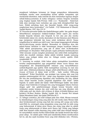 menghayati kehidupan keimanan ini hingga pengaruhnya dalamamalan
kehidupan mereka amat menakjubkan kerana apabila mengetahui ajal
merekatelah ditentukan, maka tentulah dia akan menunaikan tugasnya dengan
sebaik-baiknya,sementara di kedua telinganya sentiasa bergema keimanan
yang lengkap kepada Ilahi.5Firman Allah s.w.t :“Katakanlah : Sekali-kali
tidak akan menimpa kami melainkan apa yang telah ditetapkanAllah bagi
kami. Dialah pelindung kami dan hanyalah kepada Allah orang-orang
yangberiman harus bertawakkal.” (At-Taubah : 51)5 Muhammad al Ghazali,
Aqidah Muslim, 1997. hlm.139 19
• 20. Persoalan-persoalan Qadha dan QadarHubungan qadha’ dan qadar dengan
ikhtiarManusia mempunyai tindakan-tindakan ikhtiar seperti jika mereka
hendak bergerak kekanan atau bergerak ke kiri atau pun jika mereka
berkehendak makan roti, mereka akanmakan roti dan bukannya pasir.Manusia
juga mempunyai kehendak dan kuasa untuk melakukan aktiviti. Kuasa
yangdiberikan ini adalah asas taklif syara’ dan tempat tanggungjawab terhadap
aktiviti-aktivitiyang mereka lakukan. Berasaskan ini timbulnya dosa dan
pahala.Namun demikian ia tidak bertentangan dengan keyakinan bahawa
Allah adalah penciptasemua yang ada di dalam alam ini.Berdasarkan
perhitungan ini dinyatakan Allah pencipta segala perbuatan hambanyakerana
Allah mencipta sesuatu mengikut perantaraan dan sebab.Allah mentaqdirkan
sebab dan musabab sekaligus. Qadar adalah tertakluk kepada suatuyang
baharu yang terdapat dalam alam ini. Sebagai contoh, apabila Allah
menghendaki 20
• 21. seseorang itu sembuh, Allah bukan sahaja mentaqdirkan kesembuhan
tersebut tetapimentaqdirkan juga pengambilan ubatan secara khusus atau
mengelakkan diri daripadamengambil makanan yang menyebabkannya
sembuh.Begitulah juga apabila Allah mentaqdirkan seseorang itu mati atau
jatuh sakit, Allahmenyertakannya dengan sebab-sebab.Menurut sebuah hadis
riwayat al-Tirmizi di dalam kitab al-Tibb , hadis nombor 2066,yang
bermaksud:“ Wahai Rasullullah, apa pendapat tuan tentang ubat yang kita
gunakan untukmengubati diri kita , jampi yang digunakan untuk mengubati
diri kita dan pendindingyang digunakan untk mendinding diri kita, adakah
ianya dApat menolak sesuatu yangtelah diqadarkan oleh Allah?. Sabda
baginda: Ia sendiri adalah dari Qadar Allah”6Hubungan Qadha’ dan Qadar
dengan Amal SolehAda di kalangan kita yang beranggapan bahawa beriman
dengan qada’ dan qadarbertentangan dengan konsep berusaha untuk
melakukan amalan ketaatan dan amal soleh.Apa saja yang diketahui oleh
Allah pada azali dan ditulis oleh al-Quran di dalam al-kitabal-Maknun pasti
berlaku.6 Dr.Basri Ibrahim, Manhaj Aqidah Ahli As Sunnah Wal Jamaah
Dalam Memahami Qada’ dan Qadar,2004.hlm.40 21
• 22. Sebagai contohnya, jika telah terdapat pada ilmu Allah, Misnan termasuk
ke dalamkalangan orang-orang yang jahat dan ahli neraka maka Misnan tidak
akan bertukarmenjadi seorang yang baik dan seorang ahli syurga satu ketika
nanti.Oleh itu, sesetengah orang mengatakan orang yang baik itu ialah orang
yang baiksemenjak di dalam perut ibunya dan orang yang jahat itu adalah
orang yang jahatsemenjak di dalam perut ibunya lagi. Orang yang bahagia
tidak akan menjadi celaka danorang yang celaka tidak akan menjadi bahagia.
Ini menyebabkan mereka berfikir bahawatidak ada faedah beramal dan hanya
penat sahaja . Ini adalah qadar Allah pasti akanberlaku.Dalam membicarakan
hal ini, ada dua aspek kesalahan besar yang telah dilakukan iaitu :-Pertama,
 