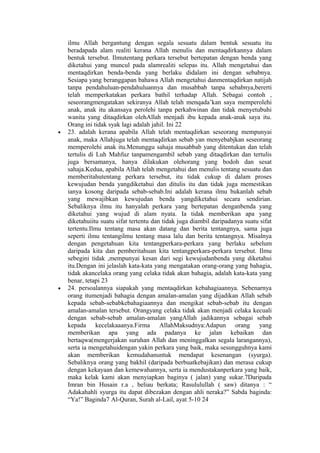 ilmu Allah bergantung dengan segala sesuatu dalam bentuk sesuatu itu
beradapada alam realiti kerana Allah menulis dan mentaqdirkannya dalam
bentuk tersebut. Ilmutentang perkara tersebut bertepatan dengan benda yang
diketahui yang muncul pada alamrealiti selepas itu. Allah mengetahui dan
mentaqdirkan benda-benda yang berlaku didalam ini dengan sebabnya.
Sesiapa yang beranggapan bahawa Allah mengetahui danmentaqdirkan natijah
tanpa pendahuluan-pendahuluannya dan musabbab tanpa sebabnya,bererti
telah memperkatakan perkara bathil terhadap Allah. Sebagai contoh ,
seseorangmengatakan sekiranya Allah telah menqada’kan saya memperolehi
anak, anak itu akansaya perolehi tanpa perkahwinan dan tidak menyetubuhi
wanita yang ditaqdirkan olehAllah menjadi ibu kepada anak-anak saya itu.
Orang ini tidak syak lagi adalah jahil. Ini 22
• 23. adalah kerana apabila Allah telah mentaqdirkan seseorang mempunyai
anak, maka Allahjuga telah mentaqdirkan sebab yan menyebabjkan seseorang
memperolehi anak itu.Menunggu sahaja musabbab yang ditentukan dan telah
tertulis di Luh Mahfuz tanpamengambil sebab yang ditaqdirkan dan tertulis
juga bersamanya, hanya dilakukan olehorang yang bodoh dan sesat
sahaja.Kedua, apabila Allah telah mengetahui dan menulis tentang sesuatu dan
memberitahutentang perkara tersebut, itu tidak cukup di dalam proses
kewujudan benda yangdiketahui dan ditulis itu dan tidak juga memestikan
ianya kosong daripada sebab-sebab.Ini adalah kerana ilmu bukanlah sebab
yang mewajibkan kewujudan benda yangdiketahui secara sendirian.
Sebaliknya ilmu itu hanyalah perkara yang bertepatan denganbenda yang
diketahui yang wujud di alam nyata. Ia tidak memberikan apa yang
diketahuiitu suatu sifat tertentu dan tidak juga diambil daripadanya suatu sifat
tertentu.Ilmu tentang masa akan datang dan berita tentangnya, sama juga
seperti ilmu tentangilmu tentang masa lalu dan berita tentangnya. Misalnya
dengan pengetahuan kita tentangperkara-perkara yang berlaku sebelum
daripada kita dan pemberitahuan kita tentangperkara-perkara tersebut. Ilmu
sebegini tidak ,mempunyai kesan dari segi kewujudanbenda yang diketahui
itu.Dengan ini jelaslah kata-kata yang mengatakan orang-orang yang bahagia,
tidak akancelaka orang yang celaka tidak akan bahagia, adalah kata-kata yang
benar, tetapi 23
• 24. persoalannya siapakah yang mentaqdirkan kebahagiaannya. Sebenarnya
orang itumenjadi bahagia dengan amalan-amalan yang dijadikan Allah sebab
kepada sebab-sebabkebahagiaannya dan mengikat sebab-sebab itu dengan
amalan-amalan tersebut. Orangyang celaka tidak akan menjadi celaka kecuali
dengan sebab-sebab amalan-amalan yangAllah jadikannya sebagai sebab
kepada kecelakaaanya.Firma AllahMaksudnya:Adapun orang yang
memberikan apa yang ada padanya ke jalan kebaikan dan
bertaqwa(mengerjakan suruhan Allah dan meninggalkan segala larangannya),
serta ia mengetahuidengan yakin perkara yang baik, maka sesungguhnya kami
akan memberikan kemudahanuntuk mendapat kesenangan (syurga).
Sebaliknya orang yang bakhil (daripada berbuatkebajikan) dan merasa cukup
dengan kekayaan dan kemewahannya, serta ia mendustakanperkara yang baik,
maka kelak kami akan menyiapkan baginya ( jalan) yang sukar.7Daripada
Imran bin Husain r.a , beliau berkata; Rasululullah ( saw) ditanya : “
Adakahahli syurga itu dapat dibezakan dengan ahli neraka?” Sabda baginda:
“Ya!” Baginda7 Al-Quran, Surah al-Lail, ayat 5-10 24
 