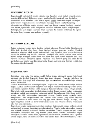 [Type here]
[Type here]
PENGERTIAN REGRESI
Regresi adalah suatu metode analisis statistik yang digunakan untuk melihat pengaruh antara
dua atau lebih variabel. Hubungan variabel tersebut bersifat fungsional yang diwujudkan
dalam suatu model matematis. Pada analisis regresi, variabel dibedakan menjadi dua bagian,
yaitu variabel respons (response variable) atau biasa juga disebut variabel bergantung
(dependent variable) dan variabel explanory atau biasa disebut penduga (predictor variable)
atau disebut juga variabel bebas (independent variabel). Jenis-jenis regresi terbagi menjadi
beberapa jenis, yaitu regresi sederhana (linier sederhana dan nonlinier sederhana) dan regresi
berganda (linier berganda atau nonlinier berganda).
PENGERTIAN KORELASI
Secara sederhana, korelasi dapat diartikan sebagai hubungan. Namun ketika dikembangkan
lebih jauh, korelasi tidak hanya dapat dipahami sebatas pengertian tersebut. Korelasi
merupakan salah satu teknik analisis dalam statistik yang digunakan untuk mencari hubungan
antara dua variabel yang bersifat kuantitatif. Hubungan dua variabel tersebut dapat terjadi
karena adanya hubungan sebab akibat atau dapat pula terjadi karena kebetulan saja. Dua
variabel dikatakan berkolerasi apabila perubahan pada variabel yang satu akan diikuti
perubahan pada variabel yang lain secara teratur dengan arah yang sama (korelasi positif) atau
berlawanan (korelasi negatif).
Regresi dan Korelasi
Pernyataan yang sering kita dengan adalah bahwa regresi dimengerti dengan kata kunci
pengaruh, dan korelasi dimengerti dengan kata kunci hubungan. Pengertian sederhana itu
tidaklah salah, akan tetapi, tidak ada salahnya juga kita memahami secara lebih lanjut tentang
regresi dan korelasi.
Analisis korelasi berkaitan erat dengan regresi, tetapi secara konsep berbeda dengan analisis
regresi. Analisis korelasi adalah mengukur suatu tingkat atau kekuatan hubungan linear antara
dua variabel. Koefisien korelasi adalah mengukur kekuatan hubungan linear. Sebagai contoh,
kita tertarik untuk menemukan korelasi antara merokok dengan penyakit kanker, berdasarkan
penjelasan statistik dan matematika, pada anak sekolah dan mahasiswa (dst). Dalam analisis
regresi, kita tidak menggunakan pengukuran tersebut. Analisis regresi mencoba untuk
mengestimasi atau memprediksikan nilai rata-rata suatu variabel yang sudah diketahui
nilainya, berdasarkan suatu variabel lain yang juga sudah diketahui nilainya. Misalnya, kita
ingin mengetahui apakah kita dapat memprediksikan nilai rata-rata ujian statistik berdasarkan
nilai hasil ujian matematika.
Regresi dan korelasi mempunyai perbedaan mendasar. Dalam analisis regresi terdapat asimtri
pada variabel tergantung dan terkiat yang akan dianalisis. Variabel terikat diasumsikan random
atau stokastik, sehingga mempunyai distribusi probabilitas. Variabel penjelas (variabel bebas)
diasumsikan mempunyai nilai yang tertentu (dalam sampel tertentu). Sebenarnya sangat
dimungkinkan bahwa variabel bebas juga stokastik secara intrinsik, akan tetapi untuk kegunaan
analisis regresi, maka kita asumsikan bahwa nilai variabel bebas adalah tertentu (fixed). Nilai-
 