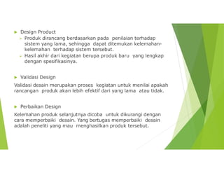  Design Product
 Produk dirancang berdasarkan pada penilaian terhadap
sistem yang lama, sehingga dapat ditemukan kelemahan-
kelemahan terhadap sistem tersebut.
 Hasil akhir dari kegiatan berupa produk baru yang lengkap
dengan spesifikasinya.
 Validasi Design
Validasi desain merupakan proses kegiatan untuk menilai apakah
rancangan produk akan lebih efektif dari yang lama atau tidak.
 Perbaikan Design
Kelemahan produk selanjutnya dicoba untuk dikurangi dengan
cara memperbaiki desain. Yang bertugas memperbaiki desain
adalah peneliti yang mau menghasilkan produk tersebut.
 