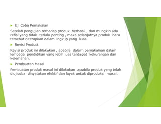  Uji Coba Pemakaian
Setelah pengujian terhadap produk berhasil , dan mungkin ada
refisi yang tidak terlalu penting , maka selanjutnya produk baru
tersebut diterapkan dalam lingkup yang luas.
 Revisi Product
Revisi produk ini dilakukan , apabila dalam pemakainan dalam
lembaga pendidikan yang lebih luas terdapat kekurangan dan
kelemahan.
 Pembuatan Masal
Pembuatan produk masal ini dilakukan apabila produk yang telah
diujicoba dinyatakan efektif dan layak untuk diproduksi masal.
 
