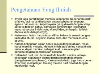 Pengetahuan Yang Ilmiah Ilmiah juga berarti harus memiliki kebenaran. Kebenaran relatif sifatnya, jadi harus dibedakan antara kebenaran menurut agama dan menurut kepercayaan (yang diawali dengan sikap percaya terlebih dahulu kemudian berpikir) dan kebenaran menurut secara ilmiah (yang diawali dengan berpikir terlebih dahulu kemudian percaya), Kebenaran ilmiah harus dapat dilihat bahwa ia sesuai dengan fakta dan aturan, obyektif, masuk akal, dan memiliki asumsi-asumsi. Karena kebenaran ilmiah harus sesuai dengan aturan, maka harus memiliki metode. Metode ilmiah atau sering hanya ditulis metode, dapat diartikan sebagai suatu cara atau jalan pengaturan atau pemeriksaan sesuatu.  Dalam hal riset, ciri utama metode bersifat empiris, artinya keputusan-keputusan diambil berdasarkan data empiris (pengalaman yang benar). Karena metode itu juga harus benar, ilmu yang mempelajari tentang metode riset disebut dengan metodologi riset. 