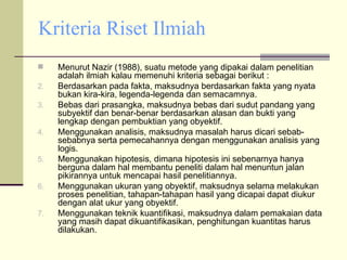 Kriteria Riset Ilmiah Menurut Nazir (1988), suatu metode yang dipakai dalam penelitian adalah ilmiah kalau memenuhi kriteria sebagai berikut : Berdasarkan pada fakta, maksudnya berdasarkan fakta yang nyata bukan kira-kira, legenda-legenda dan semacamnya. Bebas dari prasangka, maksudnya bebas dari sudut pandang yang subyektif dan benar-benar berdasarkan alasan dan bukti yang lengkap dengan pembuktian yang obyektif. Menggunakan analisis, maksudnya masalah harus dicari sebab-sebabnya serta pemecahannya dengan menggunakan analisis yang logis. Menggunakan hipotesis, dimana hipotesis ini sebenarnya hanya berguna dalam hal membantu peneliti dalam hal menuntun jalan pikirannya untuk mencapai hasil penelitiannya. Menggunakan ukuran yang obyektif, maksudnya selama melakukan proses penelitian, tahapan-tahapan hasil yang dicapai dapat diukur dengan alat ukur yang obyektif. Menggunakan teknik kuantifikasi, maksudnya dalam pemakaian data yang masih dapat dikuantifikasikan, penghitungan kuantitas harus dilakukan. 