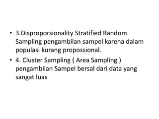 • 3.Disproporsionality Stratified Random
Sampling pengambilan sampel karena dalam
populasi kurang propossional.
• 4. Cluster Sampling ( Area Sampling )
pengambilan Sampel bersal dari data yang
sangat luas
 
