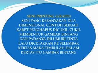 SENI PRINTING (GRAFIS) 
SENI YANG KEBANYAKAN DUA 
DIMENSIONAL CONTOH SEBUAH 
KARET PENGHAPUS DICUKIL-CUKIL 
MEMBENTUK GAMBAR BINTANG 
DAN PADANYA DILUMURI TINTA 
LALU DICETAKKAN KE SELEMBAR 
KERTAS MAKA TIMBULAH DALAM 
KERTAS ITU GAMBAR BINTANG 
 