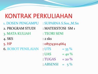 KONTRAK PERKULIAHAN 
1. DOSEN PENGAMPU : SUPARNA S.Sos.,M.Sn 
2. PROGRAM STUDI : MATEKSTOSI SM 1 
3. MATA KULIAH : TEORI SENI 
4. SKS : 2 sks 
5. HP : 085743024664 
6. BOBOT PENILAIAN : UTS = 35 % 
: UAS = 40 % 
: TUGAS = 20 % 
: ABSENSI = 5 % 
 