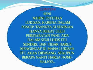 CONTOH 
SENI 
MURNI ESTETIKA 
LUKISAN, KARENA DALAM 
PENCIP-TAANNYA SI SENIMAN 
HANYA DIIKAT OLEH 
PERSYARATAN YANG ADA 
DALAM SENI LUKIS ITU 
SENDIRI, DAN TIDAK HARUS 
MENGINGAT DI MANA LUKISAN 
ITU AKAN DIPASANG, ATAUPUN 
BERAPA NANTI HARGA NOMI-NALNYA. 
 