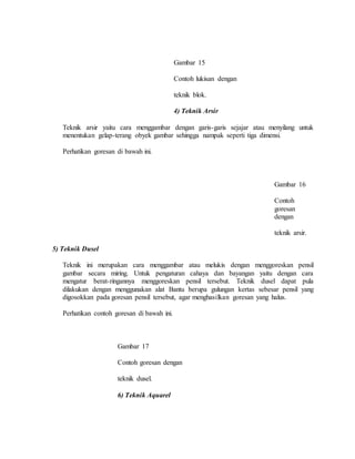 Gambar 15
Contoh lukisan dengan
teknik blok.
4) Teknik Arsir
Teknik arsir yaitu cara menggambar dengan garis-garis sejajar atau menyilang untuk
menentukan gelap-terang obyek gambar sehingga nampak seperti tiga dimensi.
Perhatikan goresan di bawah ini.
Gambar 16
Contoh
goresan
dengan
teknik arsir.
5) Teknik Dusel
Teknik ini merupakan cara menggambar atau melukis dengan menggoreskan pensil
gambar secara miring. Untuk pengaturan cahaya dan bayangan yaitu dengan cara
mengatur berat-ringannya menggoreskan pensil tersebut. Teknik dusel dapat pula
dilakukan dengan menggunakan alat Bantu berupa gulungan kertas sebesar pensil yang
digosokkan pada goresan pensil tersebut, agar menghasilkan goresan yang halus.
Perhatikan contoh goresan di bawah ini.
Gambar 17
Contoh goresan dengan
teknik dusel.
6) Teknik Aquarel
 