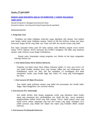Senin,27 Juli 2009
BAHAN AJAR SENI RUPA KELAS VII SEMESTER 1 TAHUN PELAJARAN
2009/2010
Standar Kompetensi :MengapresiasiKaryaSeni Rupa
KompetensiDasar: JenisKaryaSeni RupaTerapanDaerah JawaBarat
RINGKASAN MATERI:
1. Pengertian Seni
Kehadiran seni dalam kehidupan sehari-hari sangat diperlukan oleh manusia. Seni melekat
pada hampir seluruh aspek kehidupan manusia. Selama ini bila kita berbicara tentang seni, hanya
berasosiasi dengan hal-hal yang indah saja. Tetapi seni lebih dari sekedar sesuatu yang indah.
Kita dapat menyadari bahwa pada diri setiap manusia sudah diberikan anugrah secara kodrati
berupa CIPTA (pikiran), RASA (perasaan) dan KARSA (keinginan). Hal itulah yang mendasari
manusia untuk berkarya sesuai dengan kebutuhannya.
Banyak pakar berpendapat tentang pengertian seni. Berikut ini kita dapat menganalisis
beberapa batasan seni.
1. Seni dalam Kamus Besar Bahasa Indonesia.
Pengertian seni dalam kamus Besar Bahasa Indonesia adalah: (1) halus atau lembut; (2)
seni adalah keahlian membuat karya yang bermutu (dilihat dari segi kehalusannya dan
keindahannya) seperti tari, lukis, ukir dan sebagainya; (3) kesanggupan akal untuk
menciptakan sesuatu yang bernilai tinggi (luar biasa); (4) orang yang berkesanggupan
luar biasa.
2. Seni menurut Ki Hajar Dewantara.
Seni adalah segala perbuatan manusia yang timbul dari perasaannya dan bersifat indah,
hingga dapat menggerakan jiwa perasaan manusia.
2. Seni menurut Drs. Sudarmadji.
Seni adalah aktivitas batin dengan pengalaman estetik yang dinyatakan dalam bentuk
agung yang mempunyai daya membangkitkan rasa takjub dan haru. Agung merupakan
pengejawantahan pribadi kreatif yang telah matang. Takjub adalah getaran emosi yang
terjadi karena adanya rangsangan yang kuat dari sesuatu yang agung. Sedangkan haru
adalah perasaan yang dimulai dari simpati dan empati yang kemudian dilebur menjadi
terpesona.
3. Seni menurut Ensiklopedia Indonesia.
 